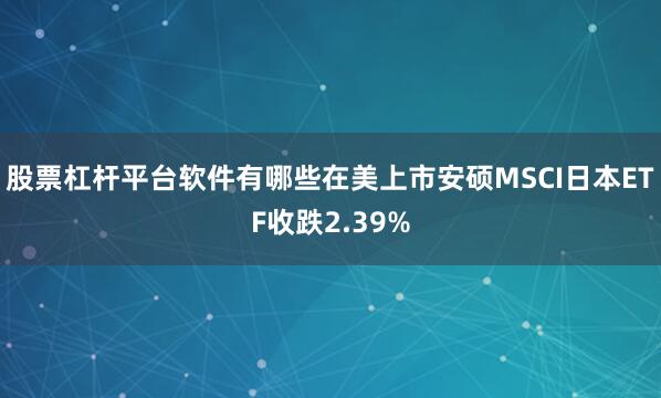 股票杠杆平台软件有哪些在美上市安硕MSCI日本ETF收跌2.39%