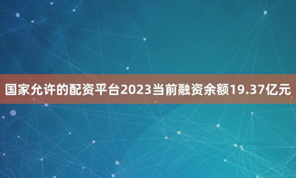 国家允许的配资平台2023当前融资余额19.37亿元