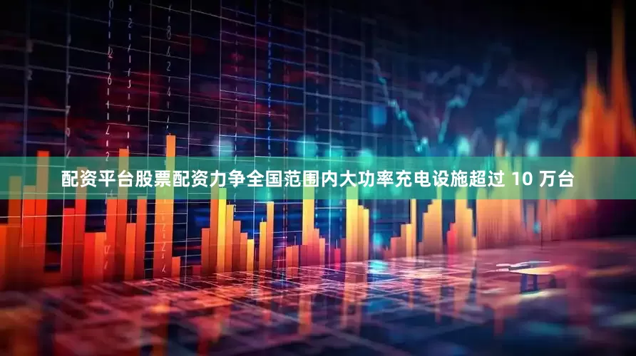 配资平台股票配资力争全国范围内大功率充电设施超过 10 万台