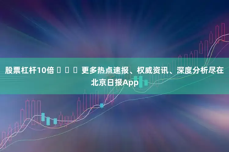 股票杠杆10倍 ​​​更多热点速报、权威资讯、深度分析尽在北京日报App