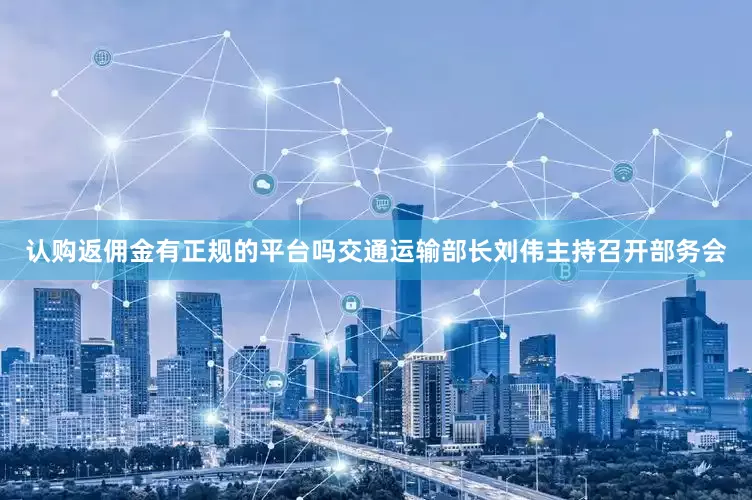 认购返佣金有正规的平台吗交通运输部长刘伟主持召开部务会