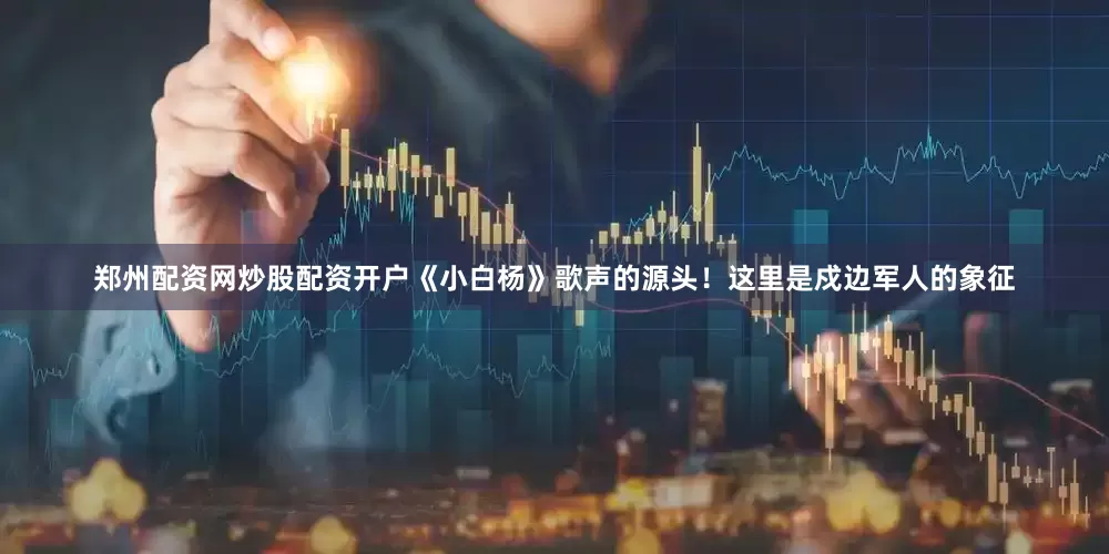 郑州配资网炒股配资开户《小白杨》歌声的源头！这里是戍边军人的象征
